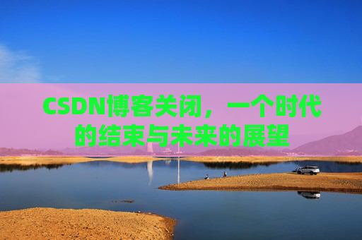 CSDN博客关闭,一个时代的结束与未来的展望 CSDN博客关闭,一个时代的结束与未来的展望